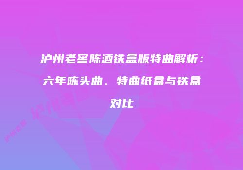 泸州老窖陈酒铁盒版特曲解析：六年陈头曲、特曲纸盒与铁盒对比