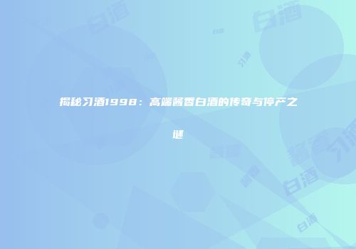 揭秘习酒1998：高端酱香白酒的传奇与停产之谜
