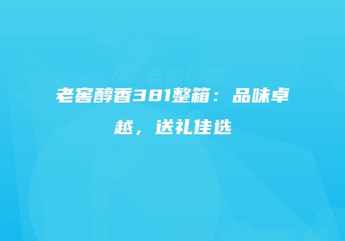 老窖醇香381整箱：品味卓越，送礼佳选