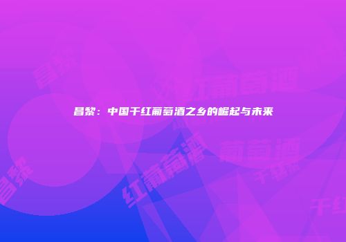 昌黎：中国干红葡萄酒之乡的崛起与未来