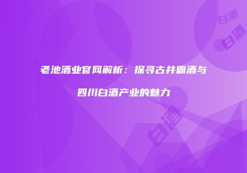 老池酒业官网解析：探寻古井霸酒与四川白酒产业的魅力