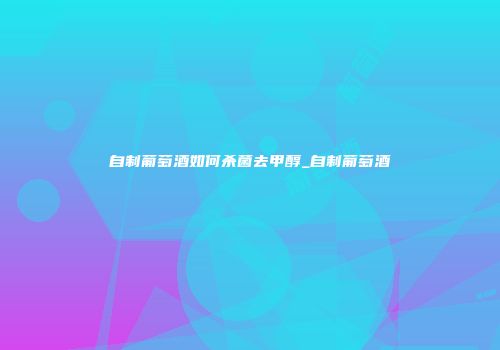 自制葡萄酒如何杀菌去甲醇_自制葡萄酒