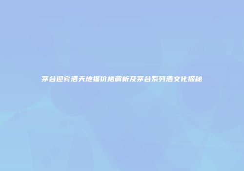 茅台迎宾酒天地福价格解析及茅台系列酒文化探秘