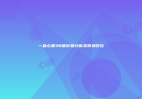 一品心酒38度价格分析及市场对比