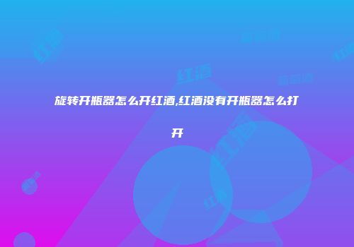 旋转开瓶器怎么开红酒,红酒没有开瓶器怎么打开