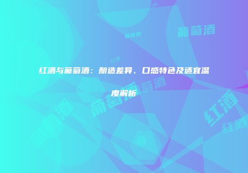 红酒与葡萄酒：酿造差异、口感特色及适宜温度解析