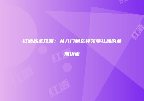 红酒品鉴攻略：从入门到选择领导礼品的全面指南
