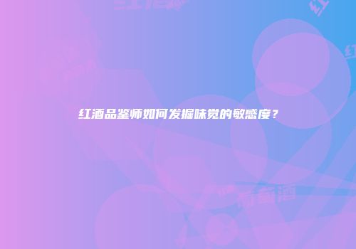红酒品鉴师如何发掘味觉的敏感度？
