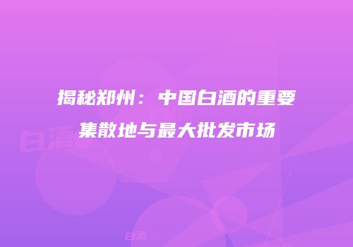 揭秘郑州：中国白酒的重要集散地与最大批发市场