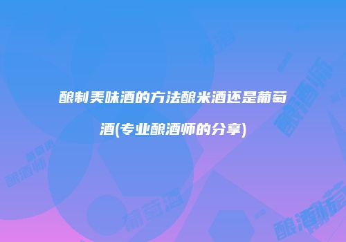 酿制美味酒的方法酿米酒还是葡萄酒(专业酿酒师的分享)