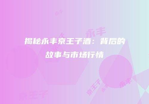 揭秘永丰京王子酒：背后的故事与市场行情