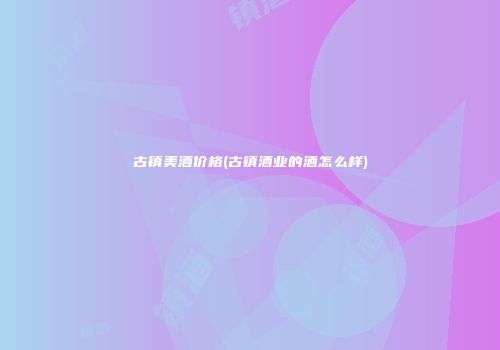 古镇美酒价格(古镇酒业的酒怎么样)