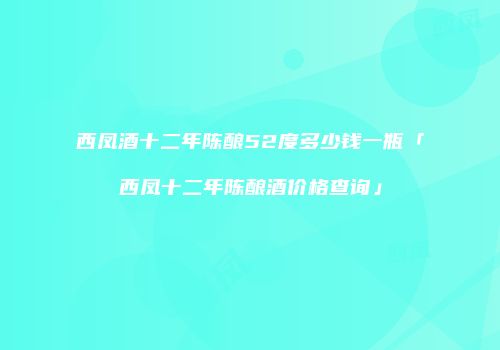 西凤酒十二年陈酿52度多少钱一瓶「西凤十二年陈酿酒价格查询」