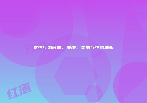女性红酒时尚：健康、美丽与性格解析