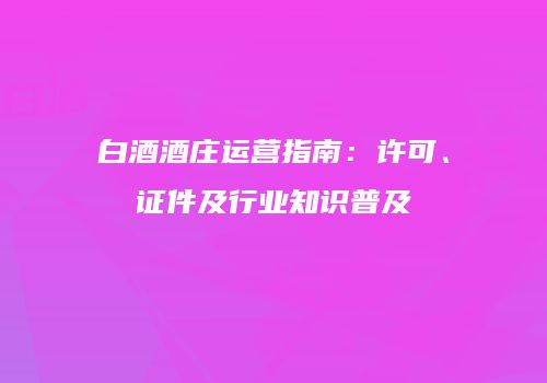 白酒酒庄运营指南：许可、证件及行业知识普及