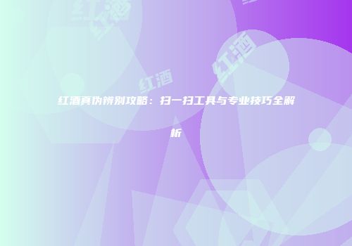 红酒真伪辨别攻略：扫一扫工具与专业技巧全解析