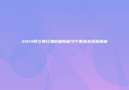 2013贺兰神红酒价格揭秘与宁夏旅游资源探秘