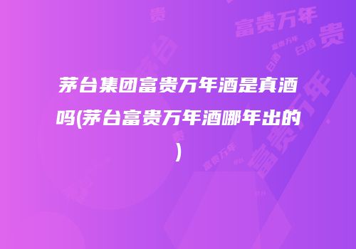茅台集团富贵万年酒是真酒吗(茅台富贵万年酒哪年出的)