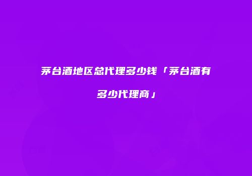 茅台酒地区总代理多少钱「茅台酒有多少代理商」