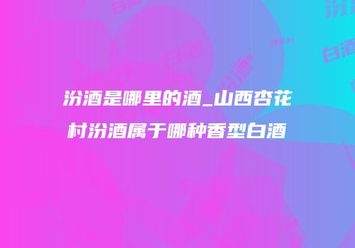汾酒是哪里的酒_山西杏花村汾酒属于哪种香型白酒