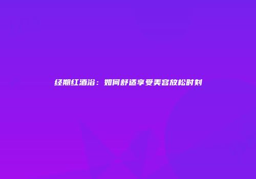 经期红酒浴：如何舒适享受美容放松时刻