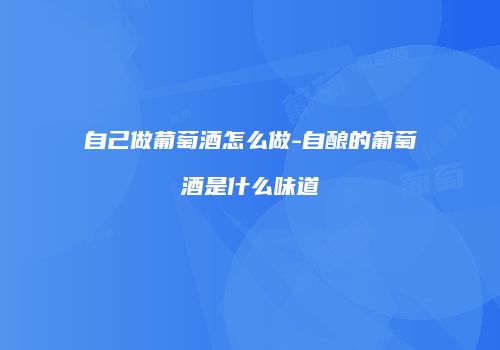 自己做葡萄酒怎么做-自酿的葡萄酒是什么味道