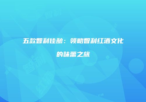 五款智利佳酿：领略智利红酒文化的味蕾之旅