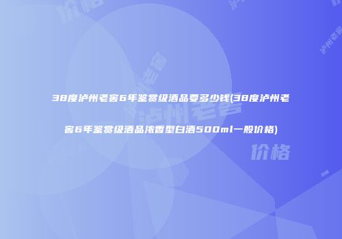 38度泸州老窖6年鉴赏级酒品要多少钱(38度泸州老窖6年鉴赏级酒品浓香型白酒500ml一般价格)