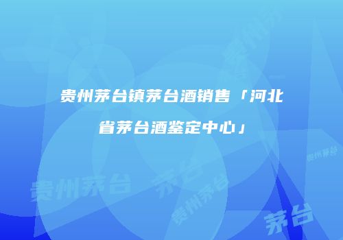 贵州茅台镇茅台酒销售「河北省茅台酒鉴定中心」