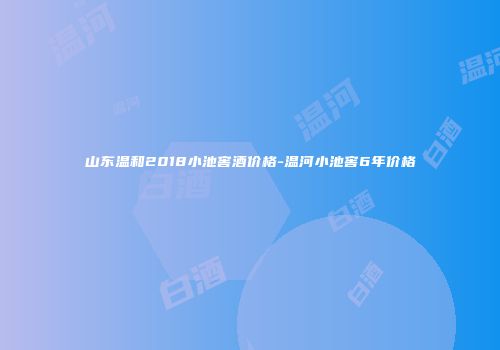 山东温和2018小池窖酒价格-温河小池窖6年价格