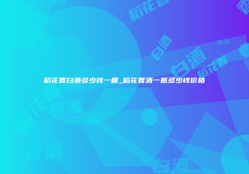 稻花香白酒多少钱一箱_稻花香酒一瓶多少钱价格