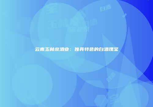 云南玉林泉酒业：独具特色的白酒瑰宝