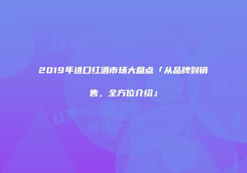 2019年进口红酒市场大盘点「从品牌到销售，全方位介绍」