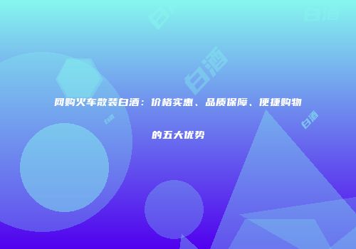 网购火车散装白酒：价格实惠、品质保障、便捷购物的五大优势