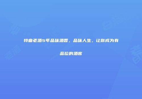 特曲老酒5年品味酒香，品味人生，让你成为有品位的酒客