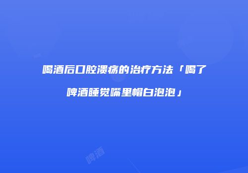 喝酒后口腔溃疡的治疗方法「喝了啤酒睡觉嘴里帽白泡泡」