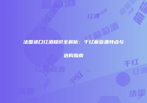 法国进口红酒知识全解析：干红葡萄酒特点与选购指南