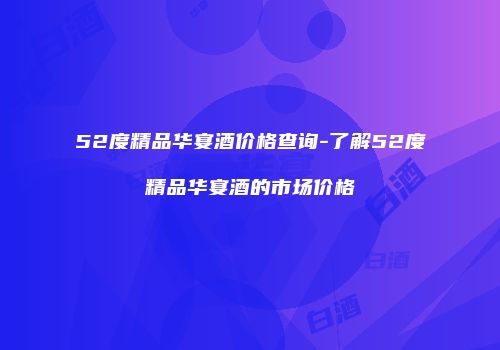 52度精品华宴酒价格查询-了解52度精品华宴酒的市场价格