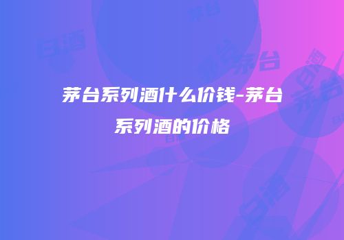 茅台系列酒什么价钱-茅台系列酒的价格