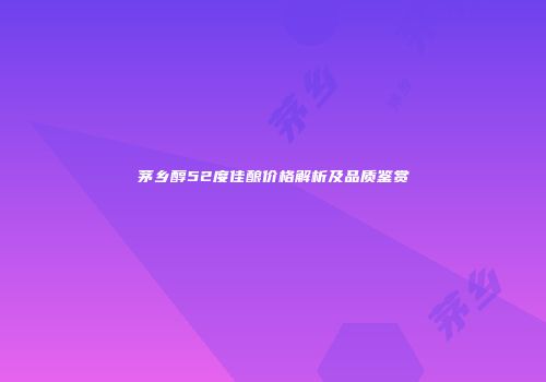 茅乡醇52度佳酿价格解析及品质鉴赏