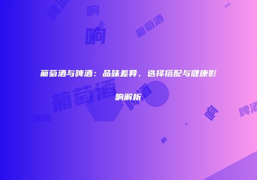 葡萄酒与啤酒：品味差异、选择搭配与健康影响解析