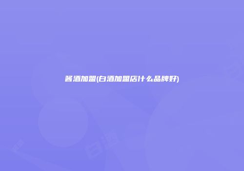 酱酒加盟(白酒加盟店什么品牌好)