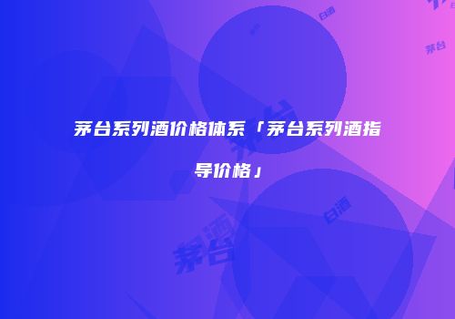 茅台系列酒价格体系「茅台系列酒指导价格」