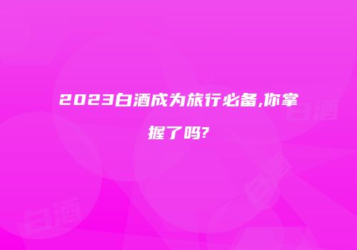 2023白酒成为旅行必备,你掌握了吗?