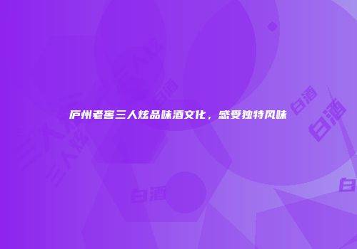 庐州老窖三人炫品味酒文化，感受独特风味