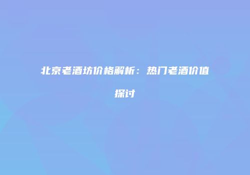 北京老酒坊价格解析：热门老酒价值探讨