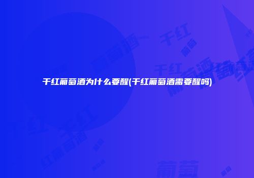 干红葡萄酒为什么要醒(干红葡萄酒需要醒吗)