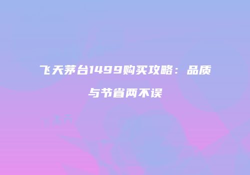 飞天茅台1499购买攻略：品质与节省两不误