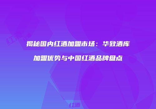 揭秘国内红酒加盟市场：华致酒库加盟优势与中国红酒品牌盘点