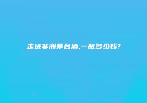 走进非洲茅台酒,一瓶多少钱?